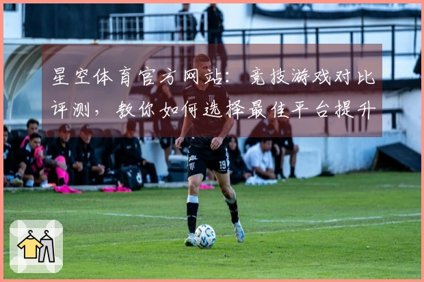 星空体育官方网站：竞技游戏对比评测，教你如何选择最佳平台提升游戏体验