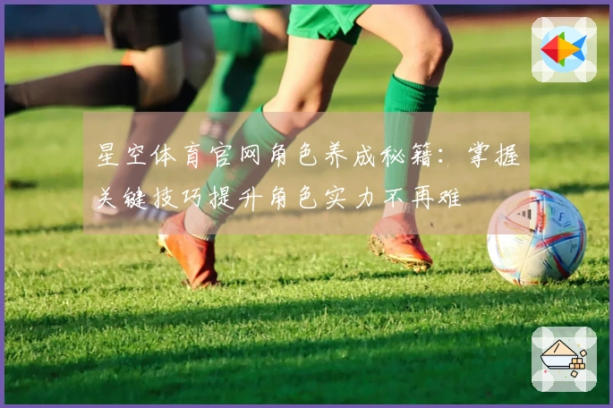 星空体育官网角色养成秘籍:掌握关键技巧提升角色实力不再难