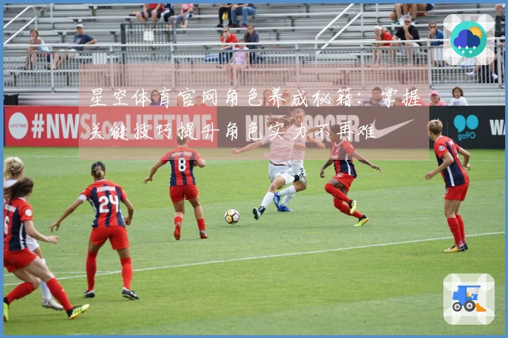 星空体育官网角色养成秘籍：掌握关键技巧提升角色实力不再难