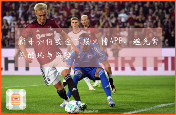 新手如何安全下载火博APP，避免常见的坑与风险