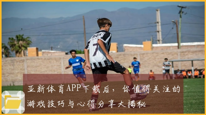 亚新体育APP下载后，你值得关注的游戏技巧与心得分享大揭秘